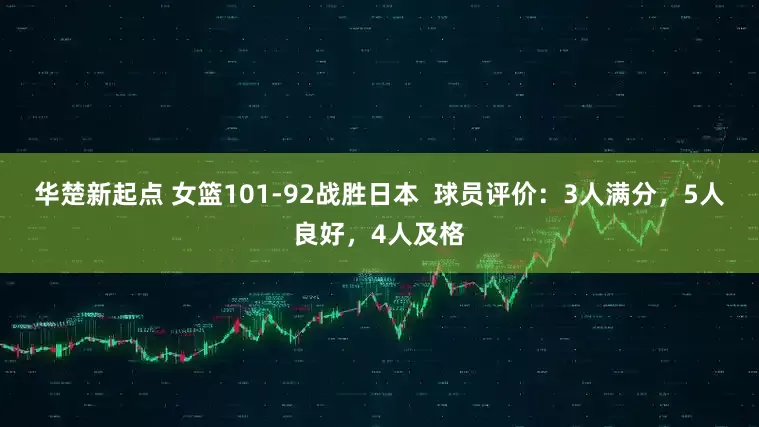 华楚新起点 女篮101-92战胜日本  球员评价：3人满分，5人良好，4人及格