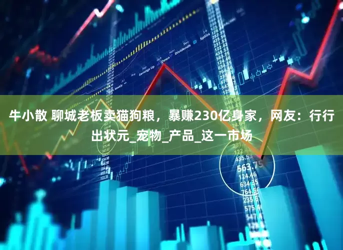 牛小散 聊城老板卖猫狗粮，暴赚230亿身家，网友：行行出状元_宠物_产品_这一市场