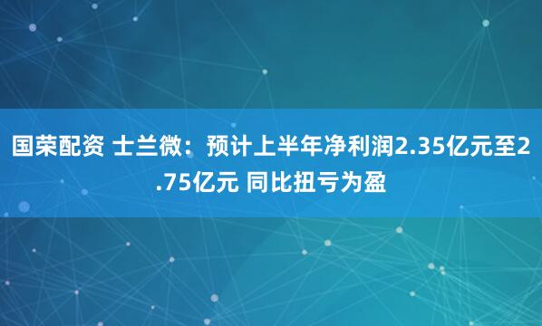 国荣配资 士兰微：预计上半年净利润2.35亿元至2.75亿元 同比扭亏为盈