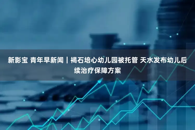 新影宝 青年早新闻｜褐石培心幼儿园被托管 天水发布幼儿后续治疗保障方案