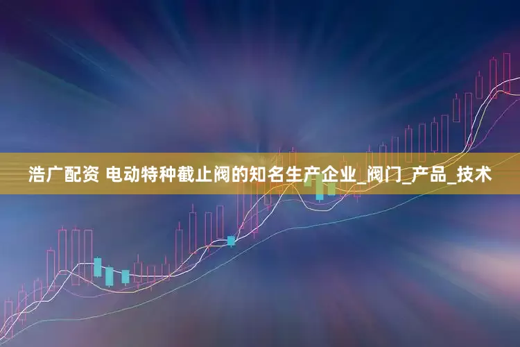 浩广配资 电动特种截止阀的知名生产企业_阀门_产品_技术
