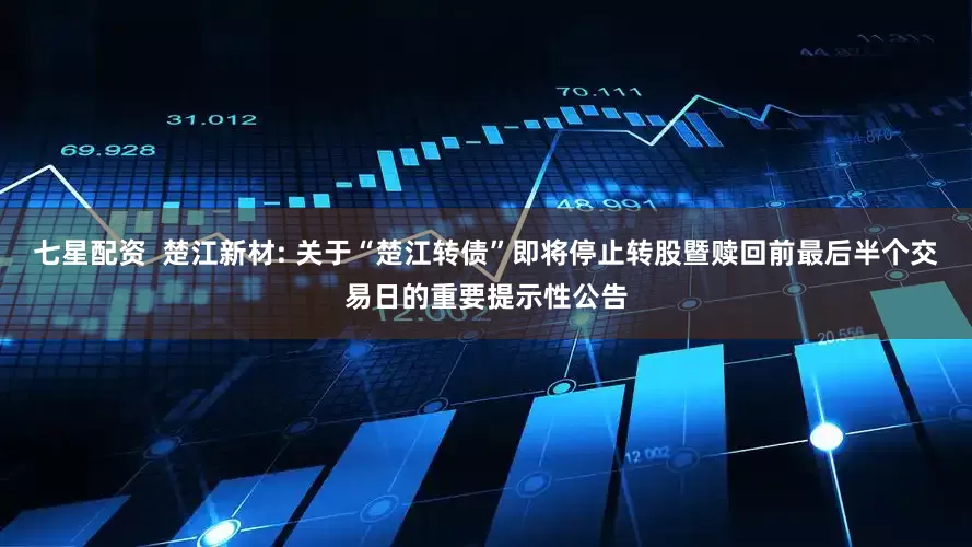 七星配资  楚江新材: 关于“楚江转债”即将停止转股暨赎回前最后半个交易日的重要提示性公告