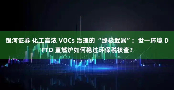 银河证券 化工高浓 VOCs 治理的 “终极武器”：世一环境 DFTO 直燃炉如何稳过环保税核查？