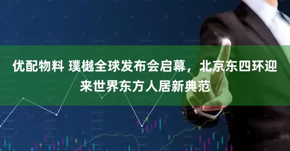 优配物料 璞樾全球发布会启幕，北京东四环迎来世界东方人居新典范