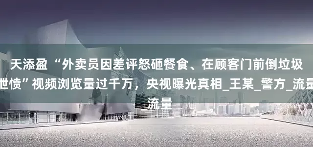 天添盈 “外卖员因差评怒砸餐食、在顾客门前倒垃圾泄愤”视频浏览量过千万，央视曝光真相_王某_警方_流量