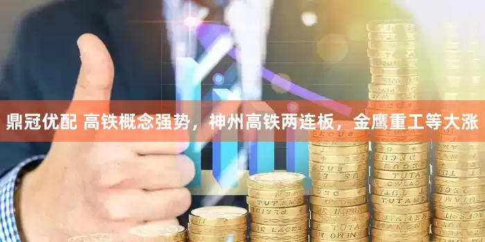 鼎冠优配 高铁概念强势，神州高铁两连板，金鹰重工等大涨
