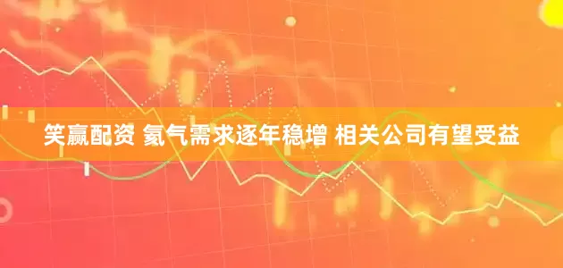 笑赢配资 氦气需求逐年稳增 相关公司有望受益
