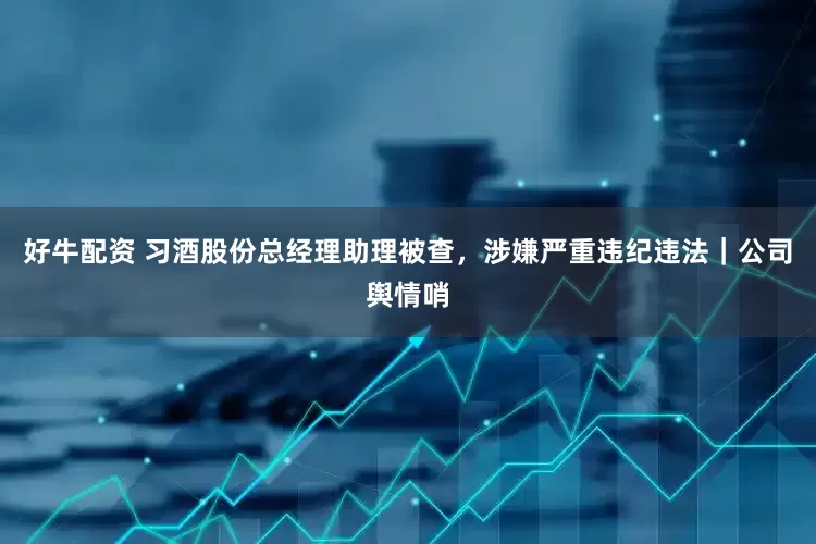 好牛配资 习酒股份总经理助理被查，涉嫌严重违纪违法｜公司舆情哨